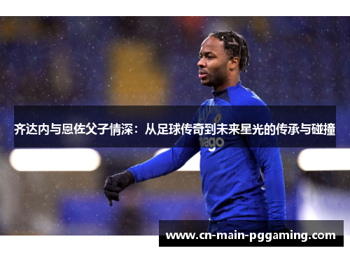 齐达内与恩佐父子情深：从足球传奇到未来星光的传承与碰撞