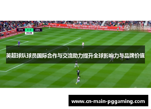 英超球队球员国际合作与交流助力提升全球影响力与品牌价值