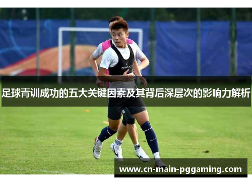 足球青训成功的五大关键因素及其背后深层次的影响力解析