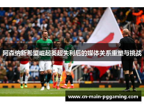 阿森纳新希望崛起英超失利后的媒体关系重塑与挑战