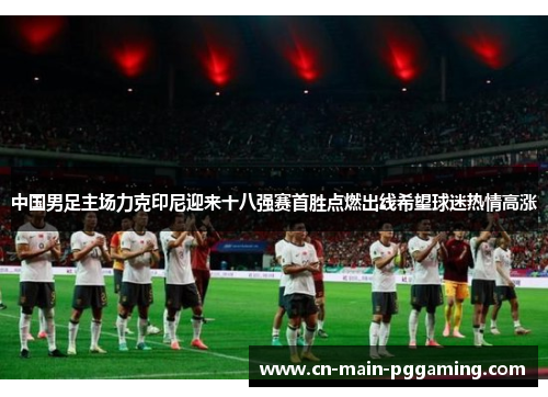 中国男足主场力克印尼迎来十八强赛首胜点燃出线希望球迷热情高涨
