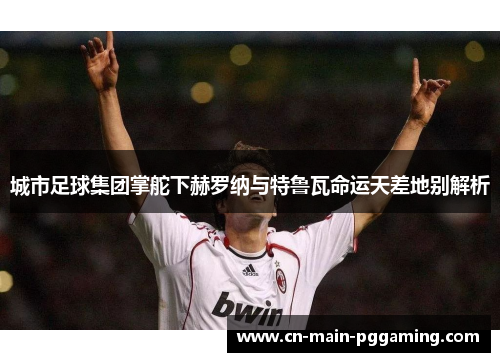 城市足球集团掌舵下赫罗纳与特鲁瓦命运天差地别解析 城市足球集团掌舵下赫罗纳与特鲁瓦命运天差地别解析