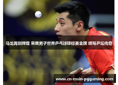 马龙再创辉煌 荣膺男子世界乒乓球锦标赛金牌 续写乒坛传奇