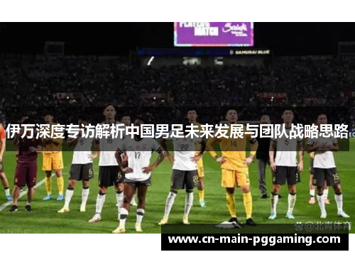 伊万深度专访解析中国男足未来发展与团队战略思路 伊万深度专访解析中国男足未来发展与团队战略思路